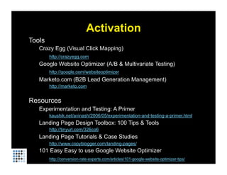 Activation
Tools
   Crazy Egg (Visual Click Mapping)
        http://crazyegg.com
   Google Website Optimizer (A/B & Multivariate Testing)
        http://google.com/websiteoptimizer
   Marketo.com (B2B Lead Generation Management)
        http://marketo.com


Resources
   Experimentation and Testing: A Primer
        kaushik.net/avinash/2006/05/experimentation-and-testing-a-primer.html
   Landing Page Design Toolbox: 100 Tips & Tools
        http://tinyurl.com/326co6
   Landing Page Tutorials & Case Studies
        http://www.copyblogger.com/landing-pages/
   101 Easy Easy to use Google Website Optimizer
        http://conversion-rate-experts.com/articles/101-google-website-optimizer-tips/
 