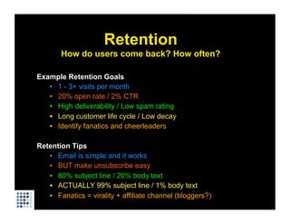 Retention
       How do users come back? How often?

Example Retention Goals
   •  1 - 3+ visits per month
   •  20% open rate / 2% CTR
   •  High deliverability / Low spam rating
   •  Long customer life cycle / Low decay
   •  Identify fanatics and cheerleaders

Retention Tips
   •  Email is simple and it works
   •  BUT make unsubscribe easy
   •  80% subject line / 20% body text
   •  ACTUALLY 99% subject line / 1% body text
   •  Fanatics = virality + affiliate channel (bloggers?)
 