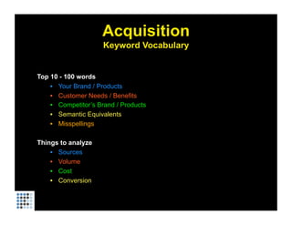 Acquisition
                     Keyword Vocabulary


Top 10 - 100 words
    •  Your Brand / Products
    •  Customer Needs / Benefits
    •  Competitor’s Brand / Products
    •  Semantic Equivalents
    •  Misspellings

Things to analyze
    •  Sources
    •  Volume
    •  Cost
    •  Conversion
 
