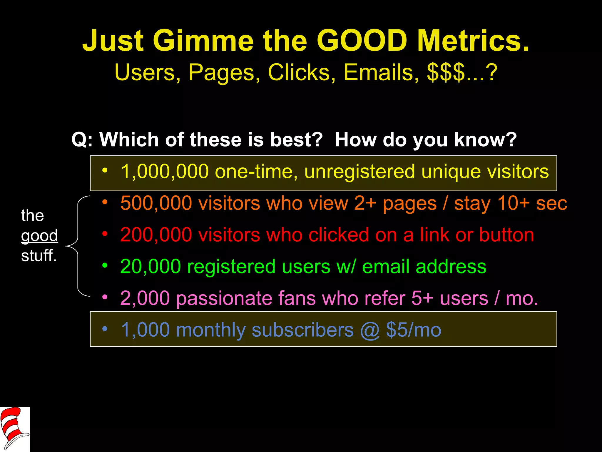 Just Gimme the GOOD Metrics. Users, Pages, Clicks, Emails, $$$...? Q: Which of these is best?  How do you know? 1,000,000 one-time, unregistered unique visitors 500,000 visitors who view 2+ pages / stay 10+ sec 200,000 visitors who clicked on a link or button 20,000 registered users w/ email address 2,000 passionate fans who refer 5+ users / mo. 1,000 monthly subscribers @ $5/mo the  good  stuff. 