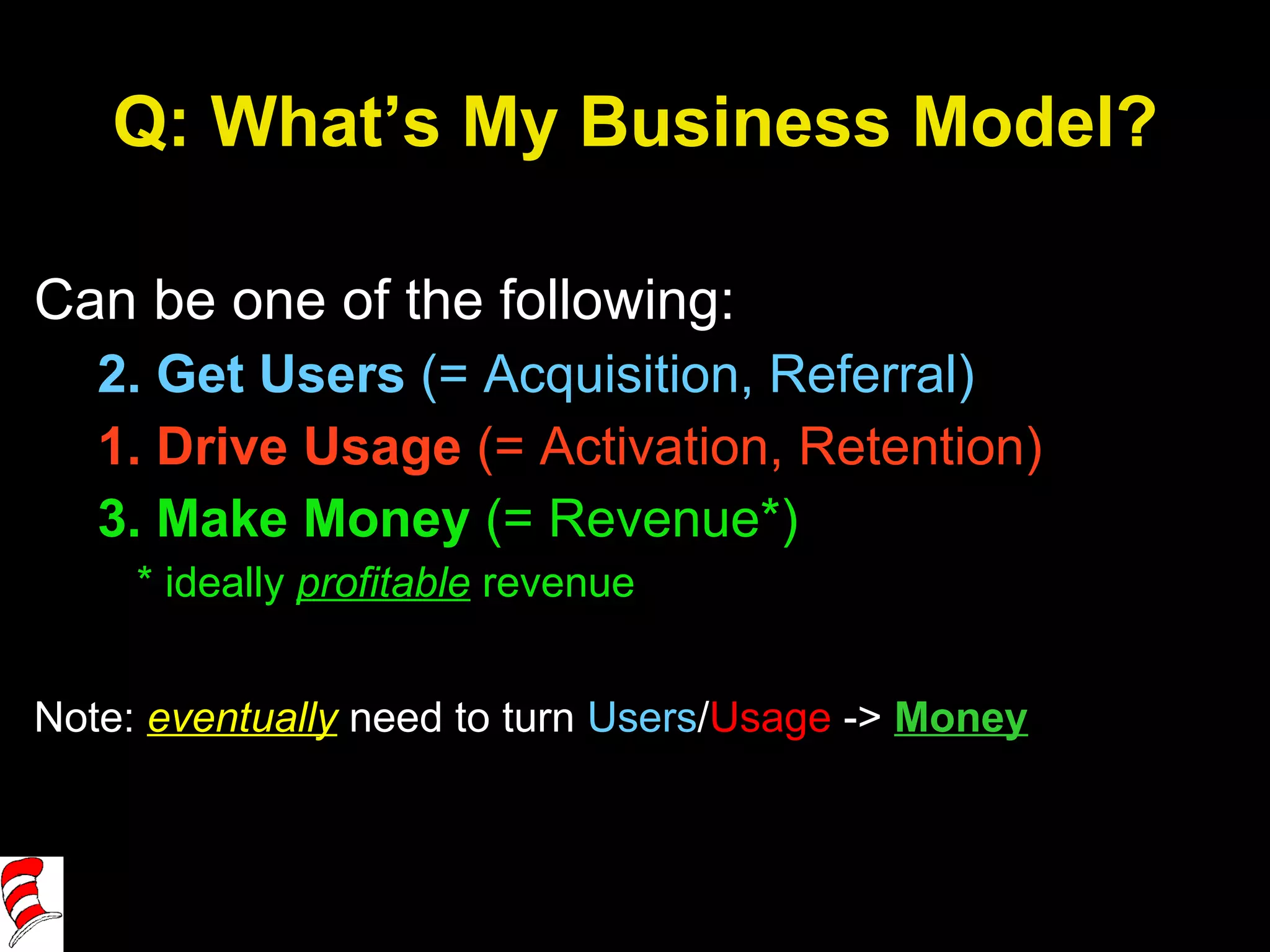 Q: What’s My Business Model? Can be one of the following: 2. Get Users  (= Acquisition, Referral) 1. Drive Usage  (= Activation, Retention) 3. Make Money  (= Revenue*) * ideally  profitable   revenue Note:  eventually  need to turn  Users / Usage  ->  Money 