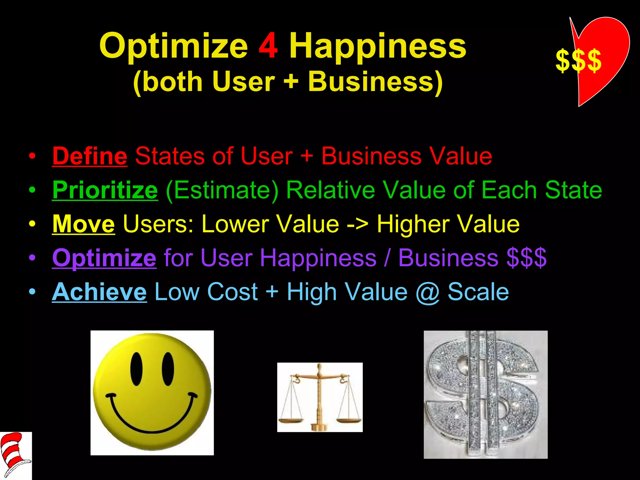 Optimize  4  Happiness  (both User + Business) Define  States of User + Business Value Prioritize   (Estimate) Relative Value of Each State Move   Users: Lower Value -> Higher Value Optimize  for User Happiness / Business $$$ Achieve   Low Cost + High Value @ Scale $$$ 