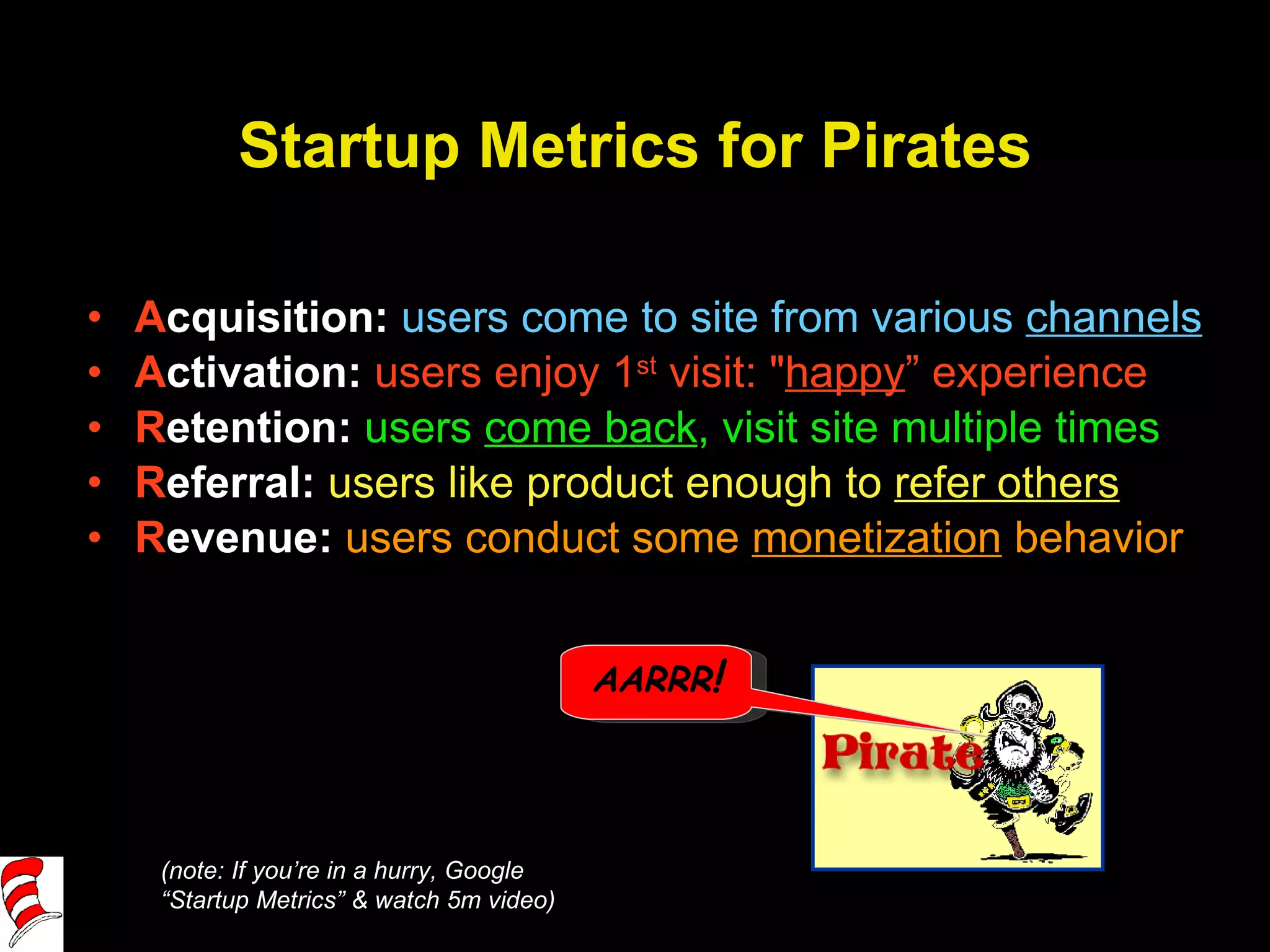 Startup Metrics for Pirates A cquisition:   users come to site from various  channels A ctivation:  users enjoy 1 st  visit: " happy ” experience R etention:  users  come back , visit site multiple times R eferral:  users like product enough to  refer others R evenue:  users conduct some  monetization  behavior (note: If you’re in a hurry, Google “Startup Metrics” & watch 5m video) AARRR ! 