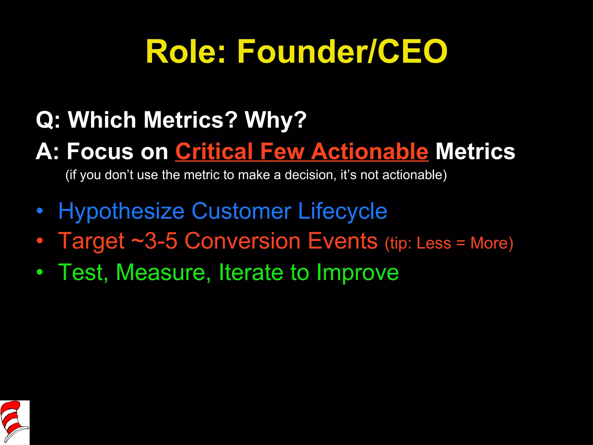 Role: Founder/CEO Q: Which Metrics? Why? A: Focus on  Critical Few Actionable  Metrics (if you don’t use the metric to make a decision, it’s not actionable) Hypothesize Customer Lifecycle Target ~3-5 Conversion Events  (tip: Less = More) Test, Measure, Iterate to Improve 