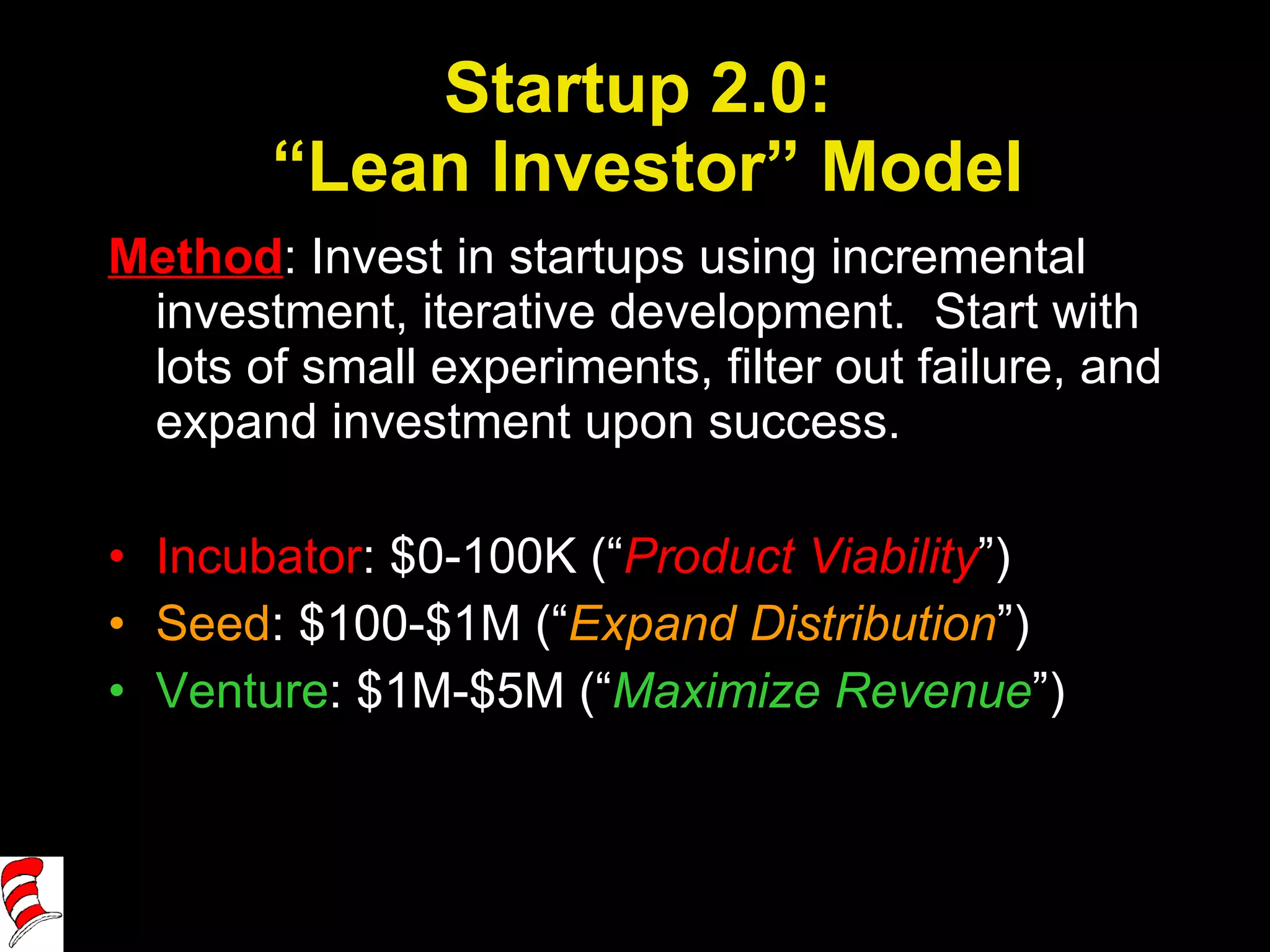 Startup 2.0:  “Lean Investor” Model Method : Invest in startups using incremental investment, iterative development.  Start with lots of small experiments, filter out failure, and expand investment upon success. Incubator : $0-100K (“ Product Viability ”) Seed : $100-$1M (“ Expand Distribution ”) Venture : $1M-$5M (“ Maximize Revenue ”) 