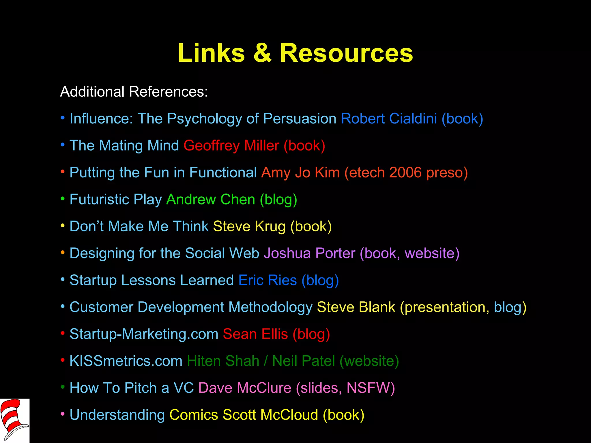 Links & Resources Additional References: Influence: The Psychology of Persuasion  Robert Cialdini (book) The Mating Mind   Geoffrey Miller (book) Putting the Fun in Functional  Amy Jo Kim (etech 2006 preso) Futuristic Play  Andrew Chen (blog) Don’t Make Me Think  Steve Krug (book) Designing for the Social Web  Joshua Porter (book, website)  Startup Lessons Learned  Eric Ries (blog)  Customer Development Methodology  Steve Blank (presentation,  blog ) Startup-Marketing.com  Sean Ellis (blog) KISSmetrics.com  Hiten Shah / Neil Patel (website) How To Pitch a VC  Dave McClure (slides, NSFW) Understanding  Comics  Scott McCloud (book) 