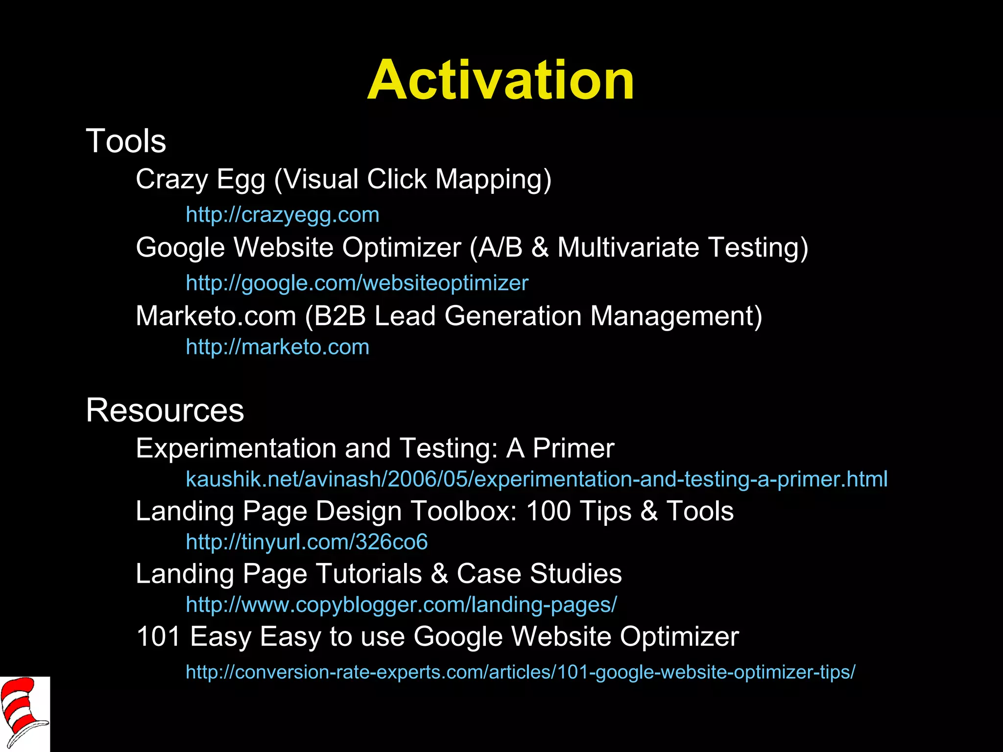 Activation Tools Crazy Egg (Visual Click Mapping) http://crazyegg.com   Google Website Optimizer (A/B & Multivariate Testing) http://google.com/websiteoptimizer   Marketo.com (B2B Lead Generation Management) http://marketo.com   Resources Experimentation and Testing: A Primer kaushik.net/avinash/2006/05/experimentation-and-testing-a-primer.html Landing Page Design Toolbox: 100 Tips & Tools http://tinyurl.com/326co6   Landing Page Tutorials & Case Studies http://www.copyblogger.com/landing-pages/   101 Easy Easy to use Google Website Optimizer http://conversion-rate-experts.com/articles/101-google-website-optimizer-tips/   