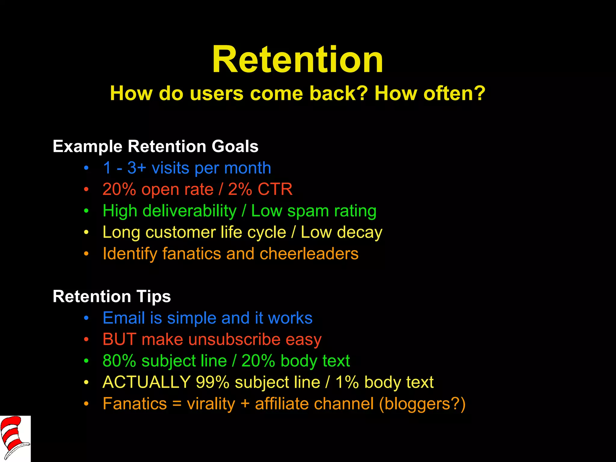 Example Retention Goals 1 - 3+ visits per month 20% open rate / 2% CTR High deliverability / Low spam rating Long customer life cycle / Low decay Identify fanatics and cheerleaders Retention Tips Email is simple and it works BUT make unsubscribe easy 80% subject line / 20% body text ACTUALLY 99% subject line / 1% body text Fanatics = virality + affiliate channel (bloggers?) Retention How do users come back? How often? 
