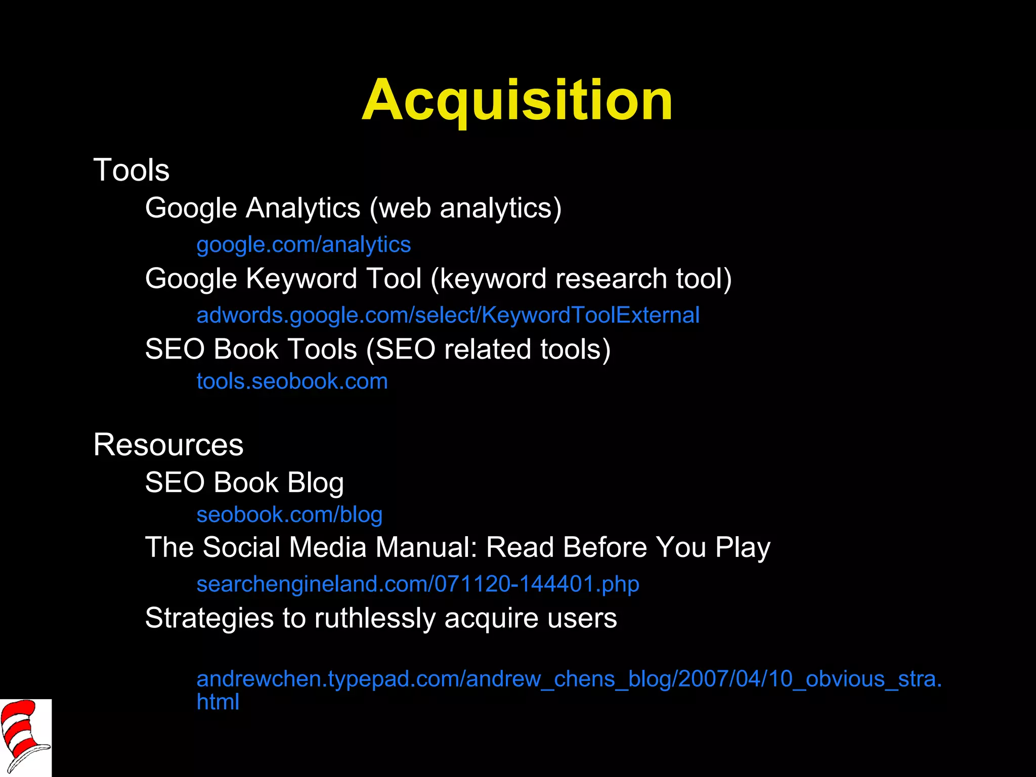 Acquisition Tools Google Analytics (web analytics) google.com/analytics Google Keyword Tool (keyword research tool) adwords.google.com/select/KeywordToolExternal SEO Book Tools (SEO related tools) tools.seobook.com Resources SEO Book Blog seobook.com/blog The Social Media Manual: Read Before You Play searchengineland.com/071120-144401.php Strategies to ruthlessly acquire users andrewchen.typepad.com/andrew_chens_blog/2007/04/10_obvious_stra.html 
