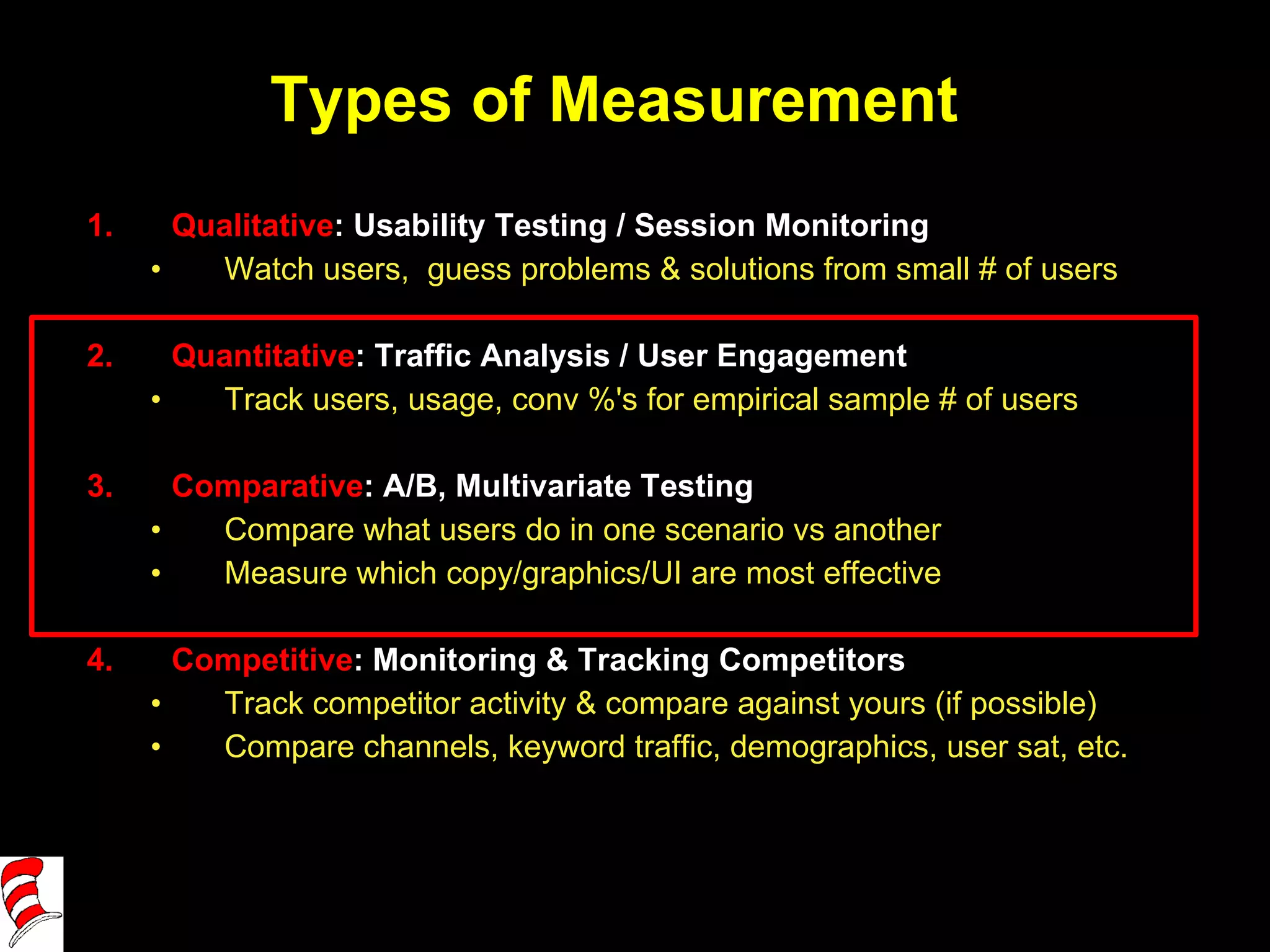 Types of Measurement Qualitative : Usability Testing / Session Monitoring Watch users,  guess problems & solutions from small # of users Quantitative : Traffic Analysis / User Engagement Track users, usage, conv %'s for empirical sample # of users Comparative : A/B, Multivariate Testing Compare what users do in one scenario vs another Measure which copy/graphics/UI are most effective Competitive : Monitoring & Tracking Competitors Track competitor activity & compare against yours (if possible) Compare channels, keyword traffic, demographics, user sat, etc. 