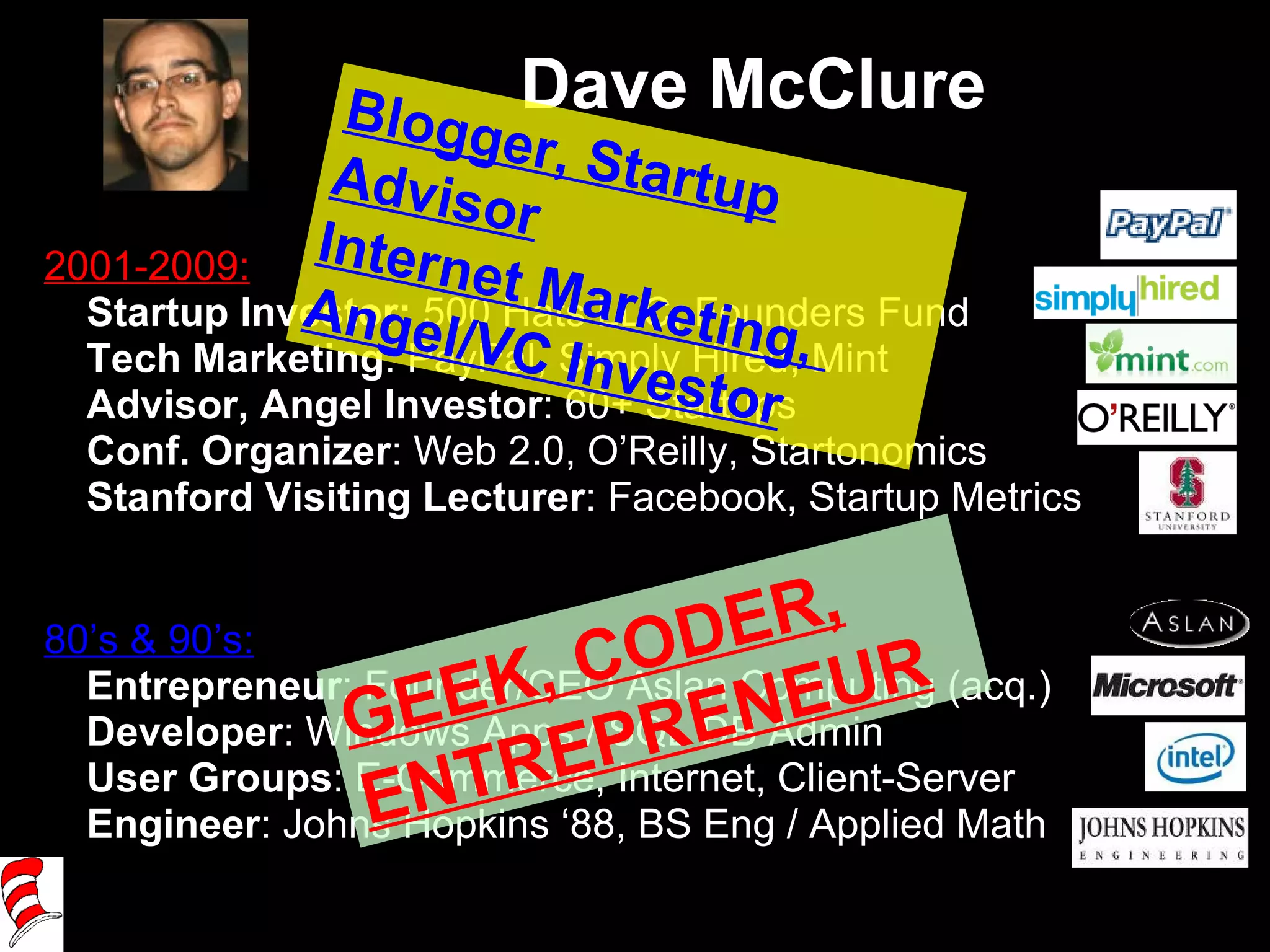 Dave McClure 2001-2009: Startup Investor:  500 Hats LLC, Founders Fund Tech Marketing : PayPal, Simply Hired, Mint Advisor, Angel Investor : 60+ Startups Conf. Organizer :   Web 2.0, O’Reilly, Startonomics Stanford Visiting Lecturer : Facebook, Startup Metrics 80’s & 90’s: Entrepreneur : Founder/CEO Aslan Computing (acq.) Developer : Windows Apps / SQL DB Admin User Groups : E-Commerce, Internet, Client-Server Engineer : Johns Hopkins ‘88, BS Eng / Applied Math GEEK, CODER, ENTREPRENEUR Blogger, Startup Advisor Internet Marketing,  Angel/VC Investor 