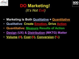 DO Marketing!
                  (It’s Not Evil)

•    Marketing is Both Qualitative + Quantitative
•    Qualitative: Create Emotion, Drive Action
•    Quantitative: Measure Results of Action
•    Design (UX) & Distribution (MKTG) Matter
•    Volume (#), Cost ($), Conversion (%)
 
