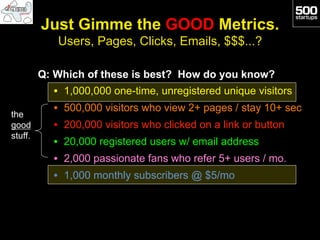 Just Gimme the GOOD Metrics.
            Users, Pages, Clicks, Emails, $$$...?

         Q: Which of these is best? How do you know?
           •  1,000,000 one-time, unregistered unique visitors
           •  500,000 visitors who view 2+ pages / stay 10+ sec
the
good       •  200,000 visitors who clicked on a link or button
stuff.
           •  20,000 registered users w/ email address
           •  2,000 passionate fans who refer 5+ users / mo.
           •  1,000 monthly subscribers @ $5/mo
 