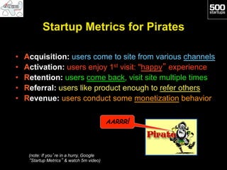 Startup Metrics for Pirates

•    Acquisition: users come to site from various channels
•    Activation: users enjoy 1st visit: "happy” experience
•    Retention: users come back, visit site multiple times
•    Referral: users like product enough to refer others
•    Revenue: users conduct some monetization behavior

                                            AARRR!




      (note: If you’re in a hurry, Google
      “Startup Metrics” & watch 5m video)
 