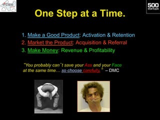 One Step at a Time.

1.  Make a Good Product: Activation & Retention
2.  Market the Product: Acquisition & Referral
3.  Make Money: Revenue & Profitability

“You probably can’t save your Ass and your Face
at the same time… so choose carefully.” – DMC
 