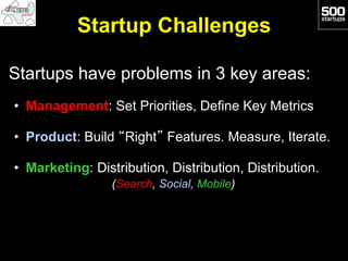 Startup Challenges

Startups have problems in 3 key areas:
•  Management: Set Priorities, Define Key Metrics

•  Product: Build “Right” Features. Measure, Iterate.

•  Marketing: Distribution, Distribution, Distribution.
                 (Search, Social, Mobile)
 