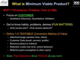 What is Minimum Viable Product?
MVP = F(Customer, Problem, Time or $$$)
•  Focus on CUSTOMER
   –  Qualitative Discovery, Quantitative Validation

•  Get to know habits, problems, desires (FUN MATTERS)
   –  what causes pain? what causes pleasure?

•  Define 1-5 TESTABLE Conversion Metrics of Value
   –    Attention/Usage (session time, clicks)
   –    Customer Data (email, connect, profile)
   -    Revenue (direct or indirect)
   -    Retention (visits over time, cohort behavior)
   -    Referral (users evangelize to other users)

•  Note: Paid Solutions drive FOCUS (& pay rent)
 