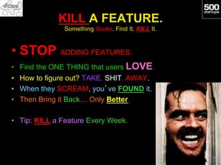 KILL A FEATURE.
               Something Sucks. Find It. KILL It.


•  STOP ADDING FEATURES.
•  Find the ONE THING that users LOVE.
•  How to figure out? TAKE. SHIT. AWAY.
•  When they SCREAM, you’ve FOUND it.
•  Then Bring it Back… Only Better.

•  Tip: KILL a Feature Every Week.
 