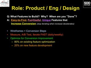 Role: Product / Eng / Design
Q: What Features to Build? Why? When are you “Done”?
A: Easy-to-Find, Fun/Useful, Unique Features that
   Increase Conversion (stop iterating when increase decelerates)

•  Wireframes = Conversion Steps
•  Measure, A/B Test, Iterate FAST (daily/weekly)
•  Optimize for Conversion Improvement
    –  80% on existing feature optimization
    –  20% on new feature development
 