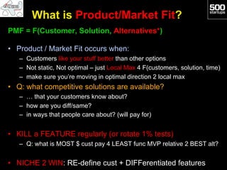 What is Product/Market Fit?
PMF = F(Customer, Solution, Alternatives*)

•  Product / Market Fit occurs when:
   –  Customers like your stuff better than other options
   –  Not static, Not optimal – just Local Max 4 F(customers, solution, time)
   –  make sure you’re moving in optimal direction 2 local max
•  Q: what competitive solutions are available?
   –  … that your customers know about?
   –  how are you diff/same?
   –  in ways that people care about? (will pay for)


•  KILL a FEATURE regularly (or rotate 1% tests)
   –  Q: what is MOST $ cust pay 4 LEAST func MVP relative 2 BEST alt?


•  NICHE 2 WIN: RE-define cust + DIFFerentiated features
 