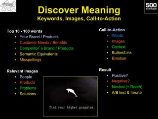 Discover Meaning
                Keywords, Images, Call-to-Action

Top 10 - 100 words                     Call-to-Action
    •  Your Brand / Products               •  Words
    •  Customer Needs / Benefits           •  Images
    •  Competitor’s Brand / Products       •  Context
    •  Semantic Equivalents                •  Button/Link
    •  Misspellings                        •  Emotion


Relevant images                        Result
    •  People                             •  Positive?
    •  Products                           •  Negative?
    •  Problems                           •  Neutral (= Death)
    •  Solutions                          •  A/B test & Iterate
 