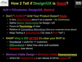 How 2 Tell if Design/UX is Good?
AUX = F(Customer, Design/UX, Metrics)

•  Don’t "LAUNCH" Until Your Product Doesn't Suck.
   –    In fact, Stop Thinking about it as a Launch – it’s Continuous
   –    Define Metrics, Measurability for Design / UX
   –    Focus on Psychology of User
   –    Relative to Competitive Alternatives (that your customers know about)
   –    Keep Testing 4 Awesomeness! (Q: does it Rock Yet? )

•  RAMP Mktg & $$$ AFTER it’s clear your MVP is:
   –  Functional = useful for >1 customers
   –  Differentiated = better than other stuff availabile
   –  Awesome (see above)

•  Minimum Viable Design = Minimum Viable Awesomeness
   –  what's the crappiest thing u can release & still be awesome?
 