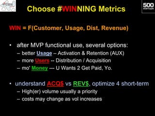 Choose #WINNING Metrics

WIN = F(Customer, Usage, Dist, Revenue)

•  after MVP functional use, several options:
  –  better Usage – Activation & Retention (AUX)
  –  more Users -- Distribution / Acquisition
  –  mo' Money --- U Wants 2 Get Paid, Yo.


•  understand ACQ$ vs REV$, optimize 4 short-term
  –  High(er) volume usually a priority
  –  costs may change as vol increases
 