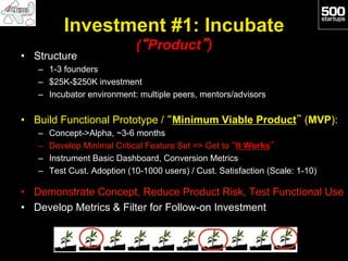 Investment #1: Incubate
                              (“Product”)
•  Structure
   –  1-3 founders
   –  $25K-$250K investment
   –  Incubator environment: multiple peers, mentors/advisors

•  Build Functional Prototype / “Minimum Viable Product” (MVP):
   –    Concept->Alpha, ~3-6 months
   –    Develop Minimal Critical Feature Set => Get to “It Works”
   –    Instrument Basic Dashboard, Conversion Metrics
   –    Test Cust. Adoption (10-1000 users) / Cust. Satisfaction (Scale: 1-10)

•  Demonstrate Concept, Reduce Product Risk, Test Functional Use
•  Develop Metrics & Filter for Follow-on Investment
 
