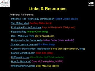 Links & Resources
Additional References:
•  Influence: The Psychology of Persuasion Robert Cialdini (book)
•  The Mating Mind Geoffrey Miller (book)
•  Putting the Fun in Functional Amy Jo Kim (etech 2006 preso)
•  Futuristic Play Andrew Chen (blog)
•  Don’t Make Me Think Steve Krug (book)
•  Designing for the Social Web Joshua Porter (book, website)
•  Startup Lessons Learned Eric Ries (blog)
•  Customer Development Methodology Steve Blank (presentation, blog)
•  Startup-Marketing.com Sean Ellis (blog)
•  KISSmetrics.com Hiten Shah / Neil Patel (website)
•  How To Pitch a VC Dave McClure (slides, NSFW)
•  Understanding Comics Scott McCloud (book)
 