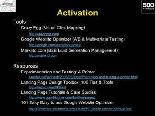 Activation
Tools
   Crazy Egg (Visual Click Mapping)
        http://crazyegg.com
   Google Website Optimizer (A/B & Multivariate Testing)
        http://google.com/websiteoptimizer
   Marketo.com (B2B Lead Generation Management)
        http://marketo.com


Resources
   Experimentation and Testing: A Primer
        kaushik.net/avinash/2006/05/experimentation-and-testing-a-primer.html
   Landing Page Design Toolbox: 100 Tips & Tools
        http://tinyurl.com/326co6
   Landing Page Tutorials & Case Studies
        http://www.copyblogger.com/landing-pages/
   101 Easy Easy to use Google Website Optimizer
        http://conversion-rate-experts.com/articles/101-google-website-optimizer-tips/
 