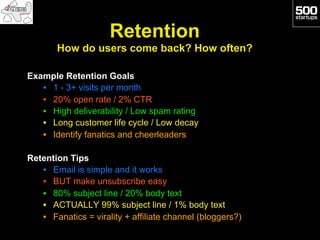 Retention
       How do users come back? How often?

Example Retention Goals
   •  1 - 3+ visits per month
   •  20% open rate / 2% CTR
   •  High deliverability / Low spam rating
   •  Long customer life cycle / Low decay
   •  Identify fanatics and cheerleaders

Retention Tips
   •  Email is simple and it works
   •  BUT make unsubscribe easy
   •  80% subject line / 20% body text
   •  ACTUALLY 99% subject line / 1% body text
   •  Fanatics = virality + affiliate channel (bloggers?)
 