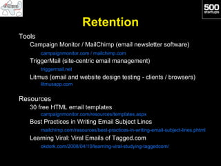 Retention
Tools
   Campaign Monitor / MailChimp (email newsletter software)
        campaignmonitor.com / mailchimp.com
   TriggerMail (site-centric email management)
        triggermail.net
   Litmus (email and website design testing - clients / browsers)
        litmusapp.com


Resources
   30 free HTML email templates
        campaignmonitor.com/resources/templates.aspx
   Best Practices in Writing Email Subject Lines
        mailchimp.com/resources/best-practices-in-writing-email-subject-lines.phtml
   Learning Viral: Viral Emails of Tagged.com
        okdork.com/2008/04/10/learning-viral-studying-taggedcom/
 