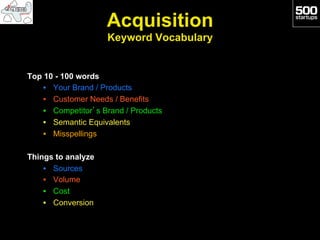 Acquisition
                     Keyword Vocabulary


Top 10 - 100 words
    •  Your Brand / Products
    •  Customer Needs / Benefits
    •  Competitor’s Brand / Products
    •  Semantic Equivalents
    •  Misspellings

Things to analyze
    •  Sources
    •  Volume
    •  Cost
    •  Conversion
 