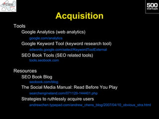 Acquisition
Tools
   Google Analytics (web analytics)
        google.com/analytics
   Google Keyword Tool (keyword research tool)
        adwords.google.com/select/KeywordToolExternal
   SEO Book Tools (SEO related tools)
        tools.seobook.com


Resources
   SEO Book Blog
        seobook.com/blog
   The Social Media Manual: Read Before You Play
        searchengineland.com/071120-144401.php
   Strategies to ruthlessly acquire users
        andrewchen.typepad.com/andrew_chens_blog/2007/04/10_obvious_stra.html
 