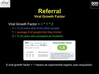Referral
                       Viral Growth Factor

  Viral Growth Factor = X * Y * Z
     X = % of users who invite other people
     Y = average # of people that they invited
     Z = % of users who accepted an invitation




A viral growth factor > 1 means an exponential organic user acquisition.
 
