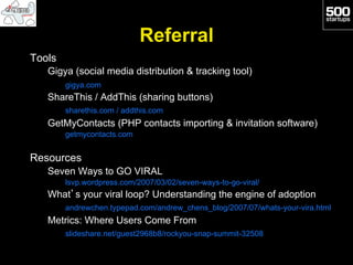 Referral
Tools
   Gigya (social media distribution & tracking tool)
        gigya.com
   ShareThis / AddThis (sharing buttons)
        sharethis.com / addthis.com
   GetMyContacts (PHP contacts importing & invitation software)
        getmycontacts.com


Resources
   Seven Ways to GO VIRAL
        lsvp.wordpress.com/2007/03/02/seven-ways-to-go-viral/
   What’s your viral loop? Understanding the engine of adoption
        andrewchen.typepad.com/andrew_chens_blog/2007/07/whats-your-vira.html
   Metrics: Where Users Come From
        slideshare.net/guest2968b8/rockyou-snap-summit-32508
 