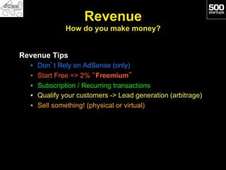 Revenue
                How do you make money?


Revenue Tips
  •    Don’t Rely on AdSense (only)
  •    Start Free => 2% “Freemium”
  •    Subscription / Recurring transactions
  •    Qualify your customers -> Lead generation (arbitrage)
  •    Sell something! (physical or virtual)
 