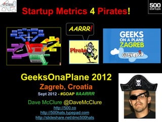 Startup Metrics 4 Pirates!
                     AARRR!




GeeksOnaPlane 2012
     Zagreb, Croatia
    Sept 2012 - #GOAP #AARRR

 Dave McClure @DaveMcClure
               http://500.co
      http://500hats.typepad.com
   http://slideshare.net/dmc500hats
 