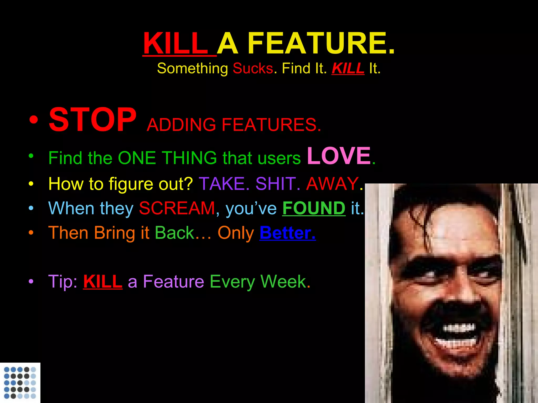KILL  A FEATURE. Something  Sucks . Find It.  KILL   It. STOP  ADDING FEATURES. Find the ONE THING that users  LOVE . How to figure out?  TAKE. SHIT.  AWAY . When they  SCREAM , you’ve  FOUND   it. Then Bring it  Back … Only  Better. Tip:  KILL  a Feature  Every Week . 