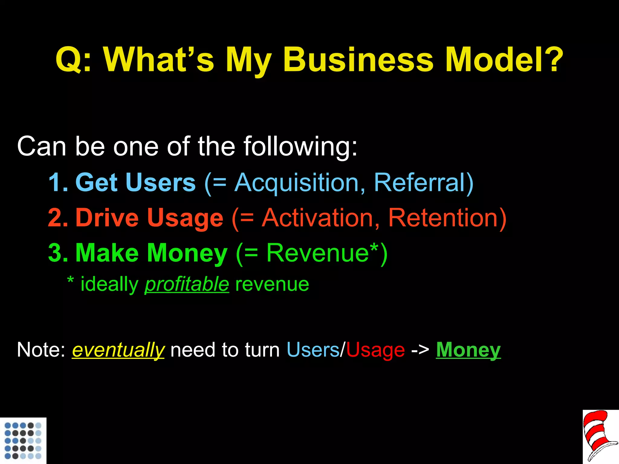 Q: What’s My Business Model? Can be one of the following: Get Users  (= Acquisition, Referral) Drive Usage  (= Activation, Retention) Make Money  (= Revenue*) * ideally  profitable   revenue Note:  eventually  need to turn  Users / Usage  ->  Money 