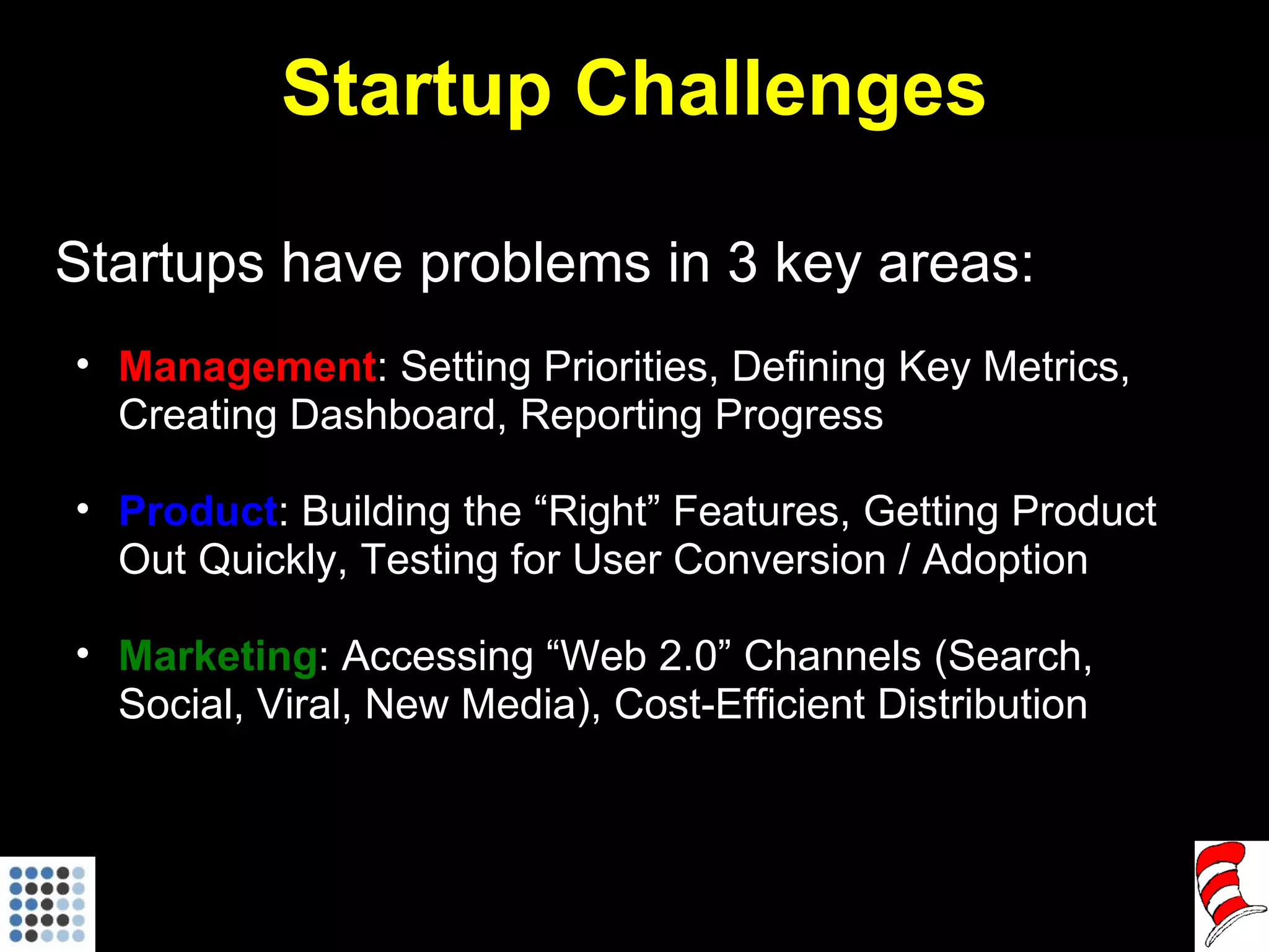 Startup Challenges Startups have problems in 3 key areas: Management : Setting Priorities, Defining Key Metrics, Creating Dashboard, Reporting Progress Product : Building the “Right” Features, Getting Product Out Quickly, Testing for User Conversion / Adoption Marketing : Accessing “Web 2.0” Channels (Search, Social, Viral, New Media), Cost-Efficient Distribution 