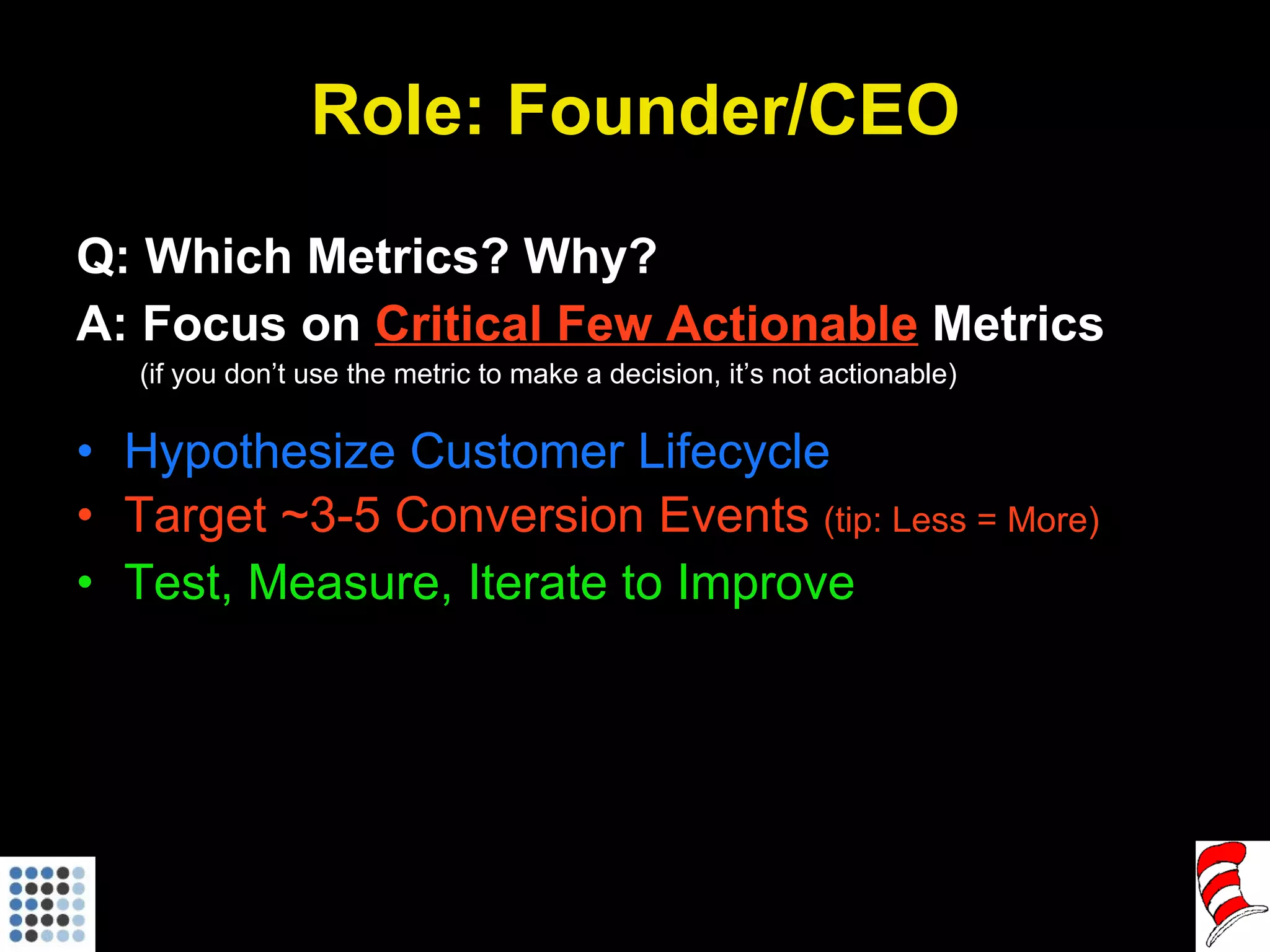 Role: Founder/CEO Q: Which Metrics? Why? A: Focus on  Critical Few Actionable  Metrics (if you don’t use the metric to make a decision, it’s not actionable) Hypothesize Customer Lifecycle Target ~3-5 Conversion Events  (tip: Less = More) Test, Measure, Iterate to Improve 