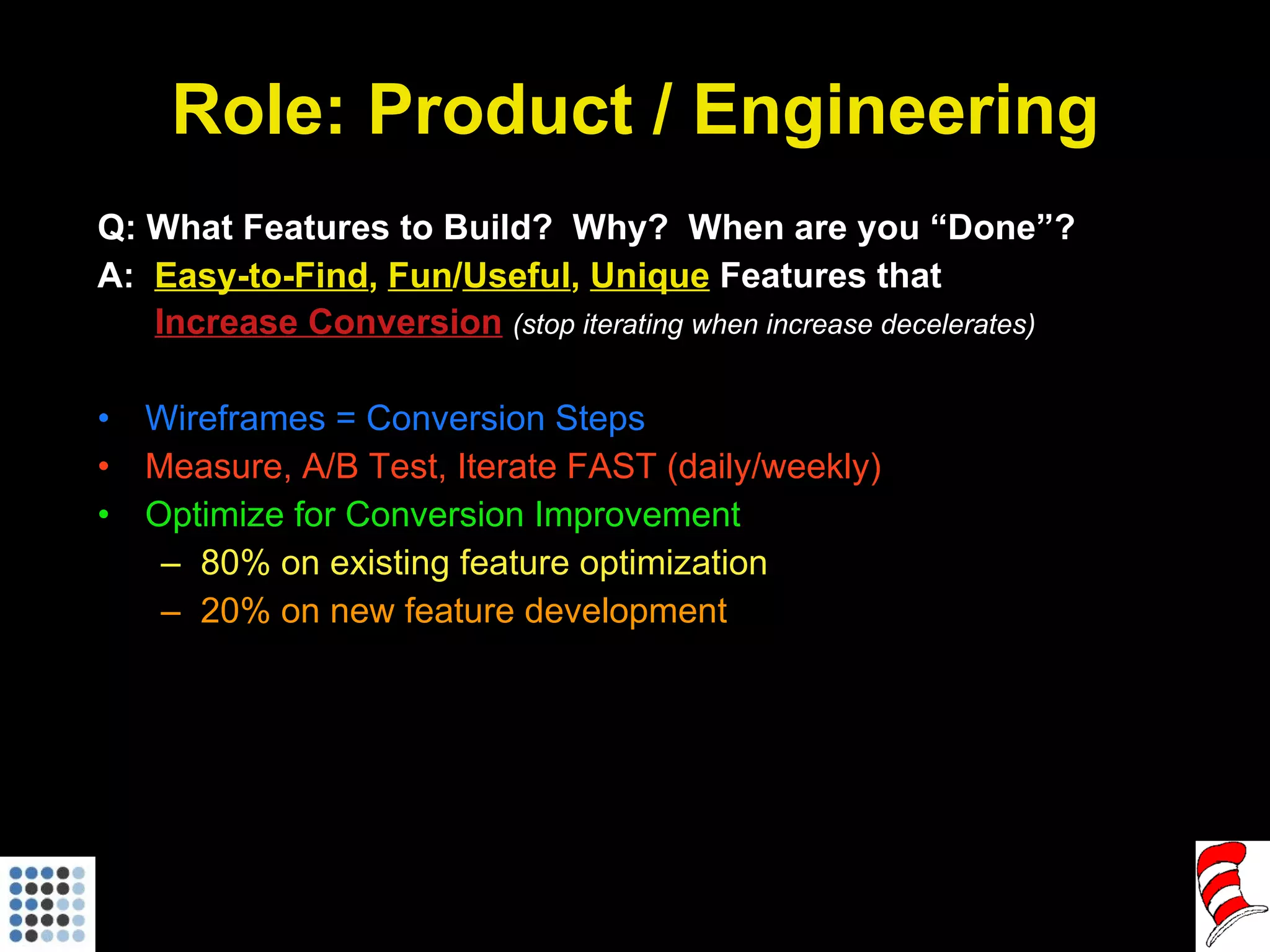 Role: Product / Engineering Q: What Features to Build?  Why?  When are you “Done”? A:  Easy-to-Find ,  Fun / Useful ,  Unique  Features that   Increase Conversion   (stop iterating when increase decelerates) Wireframes = Conversion Steps Measure, A/B Test, Iterate FAST (daily/weekly) Optimize for Conversion Improvement 80% on existing feature optimization 20% on new feature development 