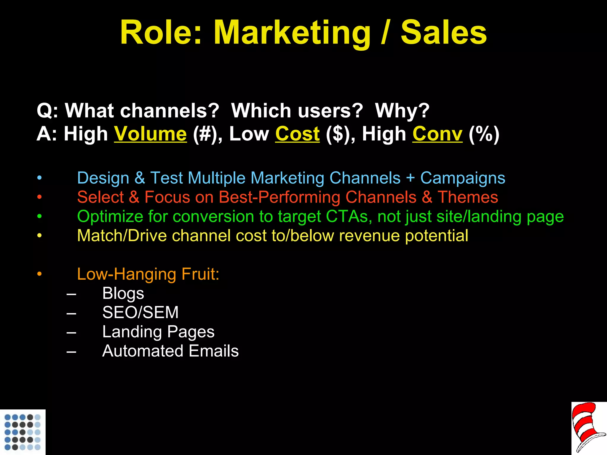 Role: Marketing / Sales Q: What channels?  Which users?  Why? A: High  Volume  (#), Low  Cost  ($), High  Conv  (%) Design & Test Multiple Marketing Channels + Campaigns Select & Focus on Best-Performing Channels & Themes Optimize for conversion to target CTAs, not just site/landing page Match/Drive channel cost to/below revenue potential Low-Hanging Fruit:  Blogs SEO/SEM Landing Pages Automated Emails 