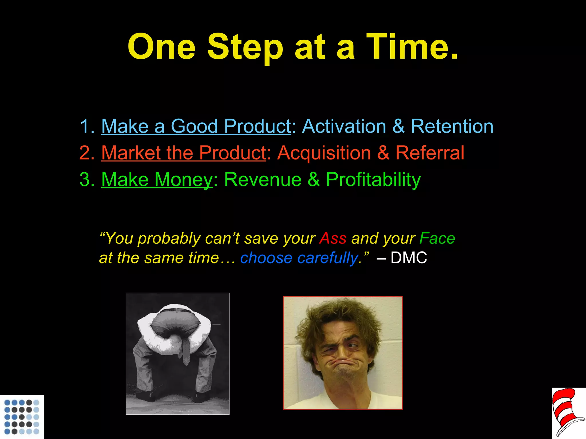 One Step at a Time. Make a Good Product : Activation & Retention Market the Product : Acquisition & Referral Make Money : Revenue & Profitability “ You probably can’t save your  Ass  and your  Face  at the same time…  choose carefully .”  – DMC 