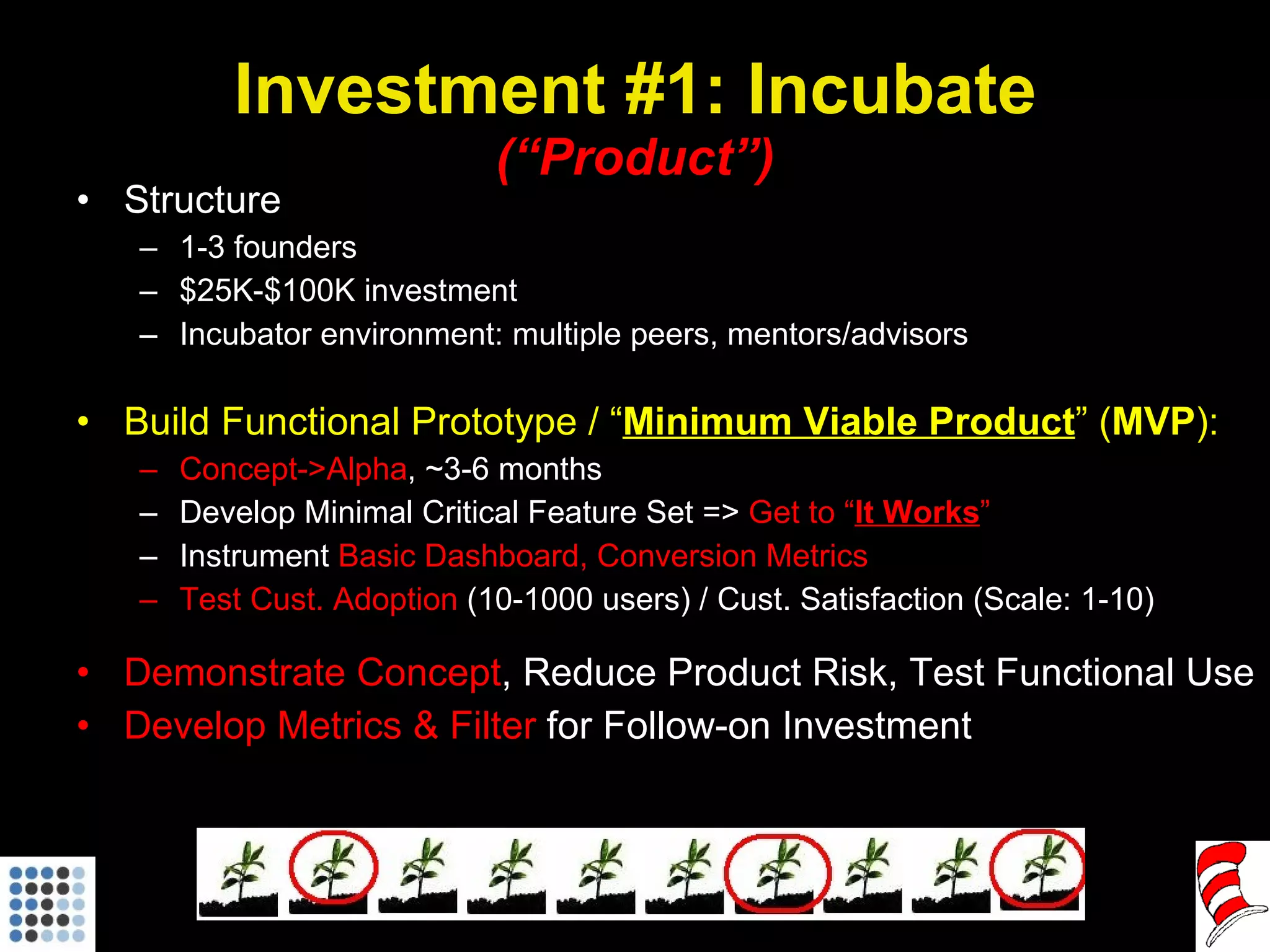 Investment #1: Incubate (“Product”) Structure 1-3 founders $25K-$100K investment Incubator environment: multiple peers, mentors/advisors Build Functional Prototype / “ Minimum Viable Product ” ( MVP ): Concept->Alpha , ~3-6 months Develop Minimal Critical Feature Set =>  Get to “ It Works ” Instrument  Basic Dashboard, Conversion Metrics Test Cust. Adoption  (10-1000 users) / Cust. Satisfaction (Scale: 1-10) Demonstrate Concept , Reduce Product Risk, Test Functional Use Develop Metrics & Filter  for Follow-on Investment 