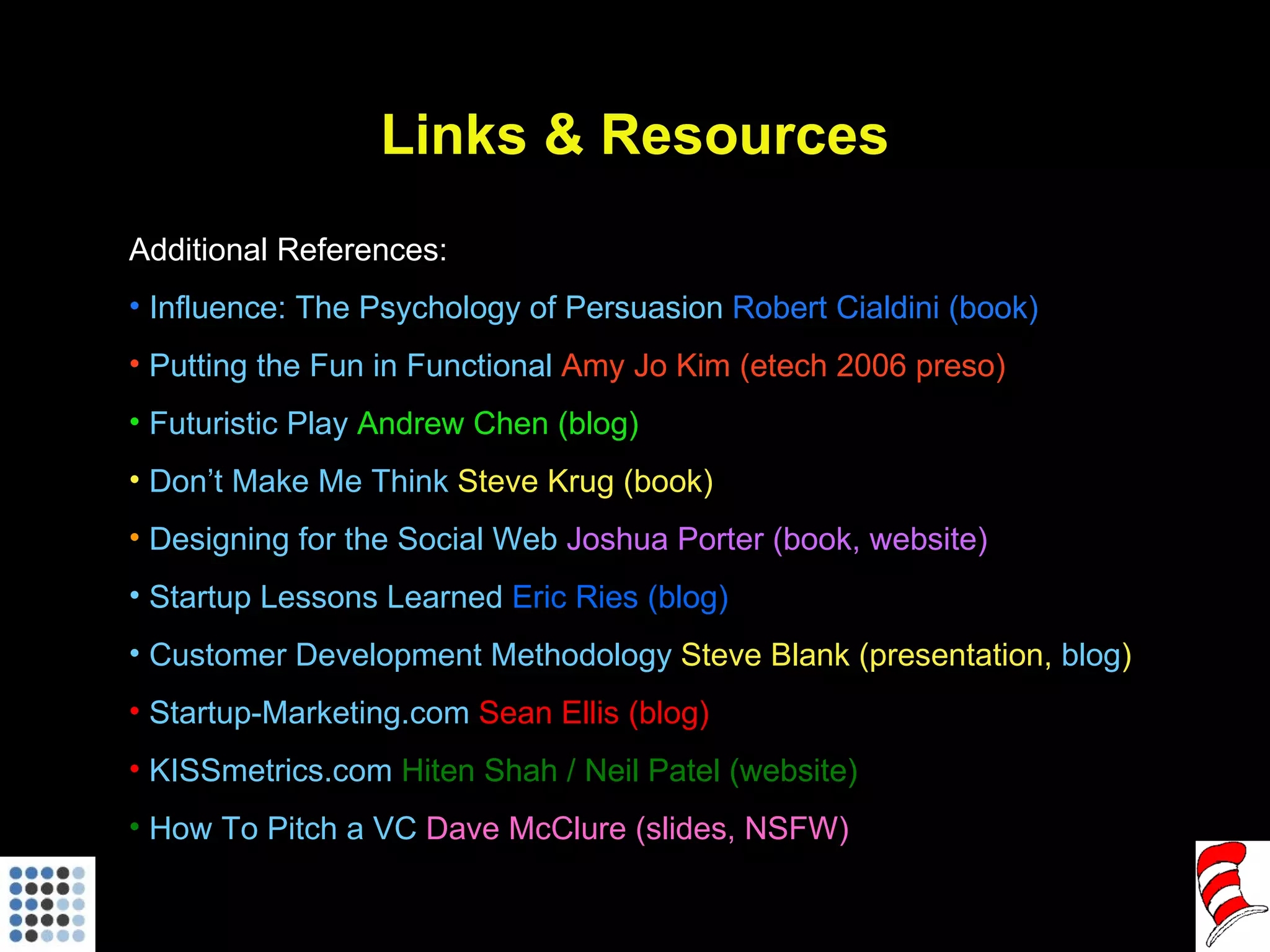 Links & Resources Additional References: Influence: The Psychology of Persuasion  Robert Cialdini (book) Putting the Fun in Functional  Amy Jo Kim (etech 2006 preso) Futuristic Play  Andrew Chen (blog) Don’t Make Me Think  Steve Krug (book) Designing for the Social Web  Joshua Porter (book, website)  Startup Lessons Learned  Eric Ries (blog)  Customer Development Methodology  Steve Blank (presentation,  blog ) Startup-Marketing.com  Sean Ellis (blog) KISSmetrics.com  Hiten Shah / Neil Patel (website) How To Pitch a VC  Dave McClure (slides, NSFW) 