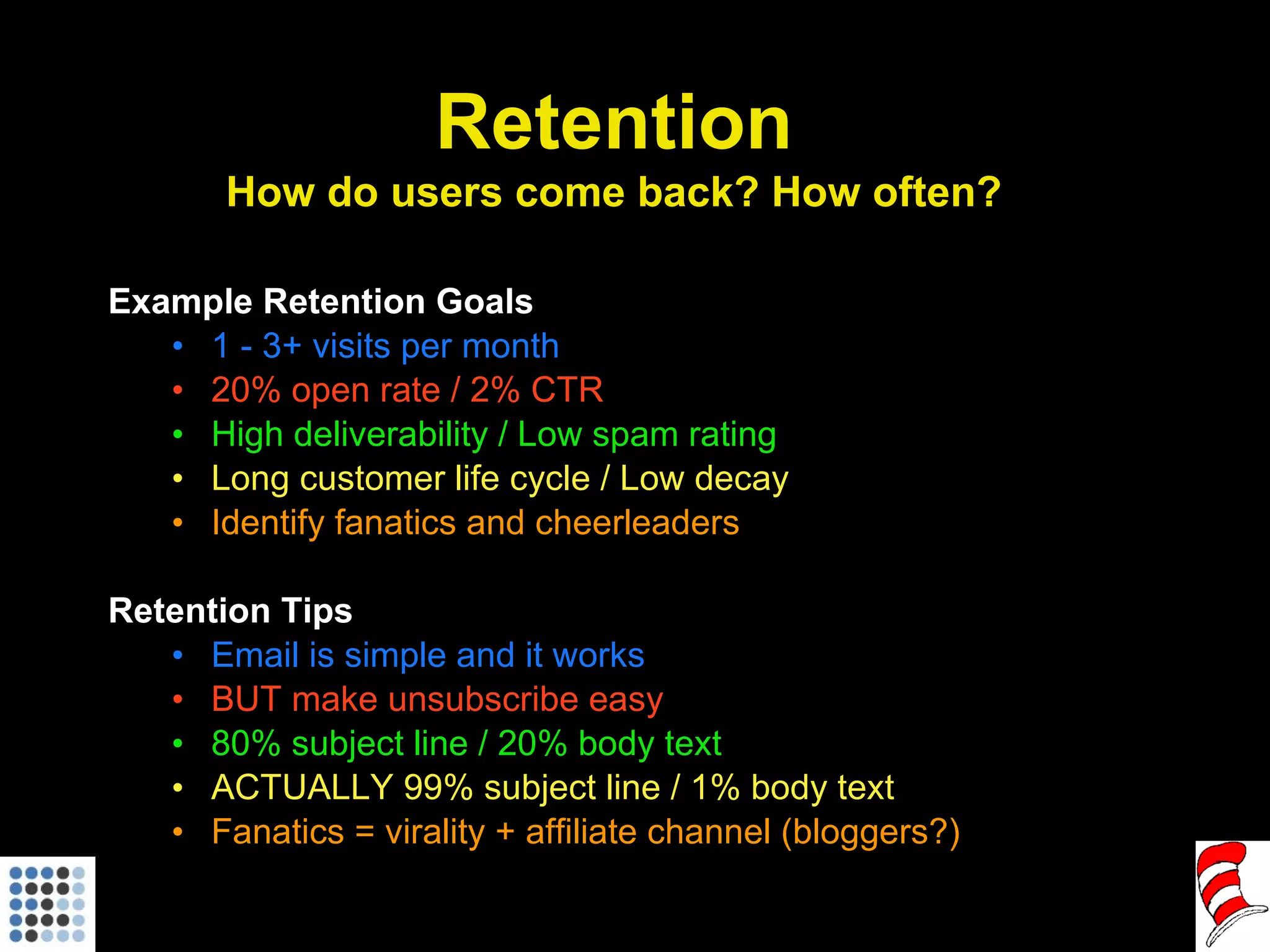 Example Retention Goals 1 - 3+ visits per month 20% open rate / 2% CTR High deliverability / Low spam rating Long customer life cycle / Low decay Identify fanatics and cheerleaders Retention Tips Email is simple and it works BUT make unsubscribe easy 80% subject line / 20% body text ACTUALLY 99% subject line / 1% body text Fanatics = virality + affiliate channel (bloggers?) Retention How do users come back? How often? 