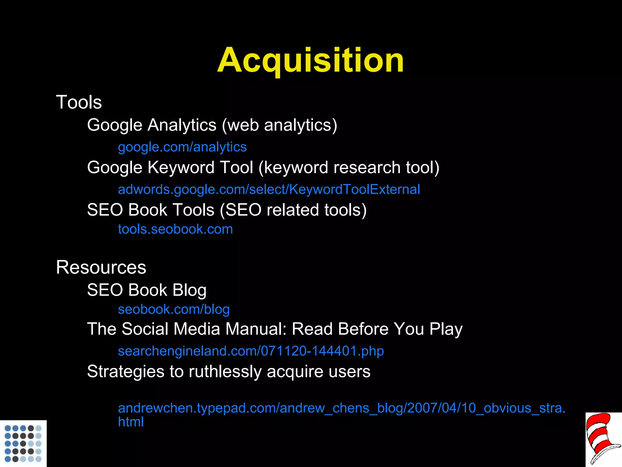 Acquisition Tools Google Analytics (web analytics) google.com/analytics Google Keyword Tool (keyword research tool) adwords.google.com/select/KeywordToolExternal SEO Book Tools (SEO related tools) tools.seobook.com Resources SEO Book Blog seobook.com/blog The Social Media Manual: Read Before You Play searchengineland.com/071120-144401.php Strategies to ruthlessly acquire users andrewchen.typepad.com/andrew_chens_blog/2007/04/10_obvious_stra.html 