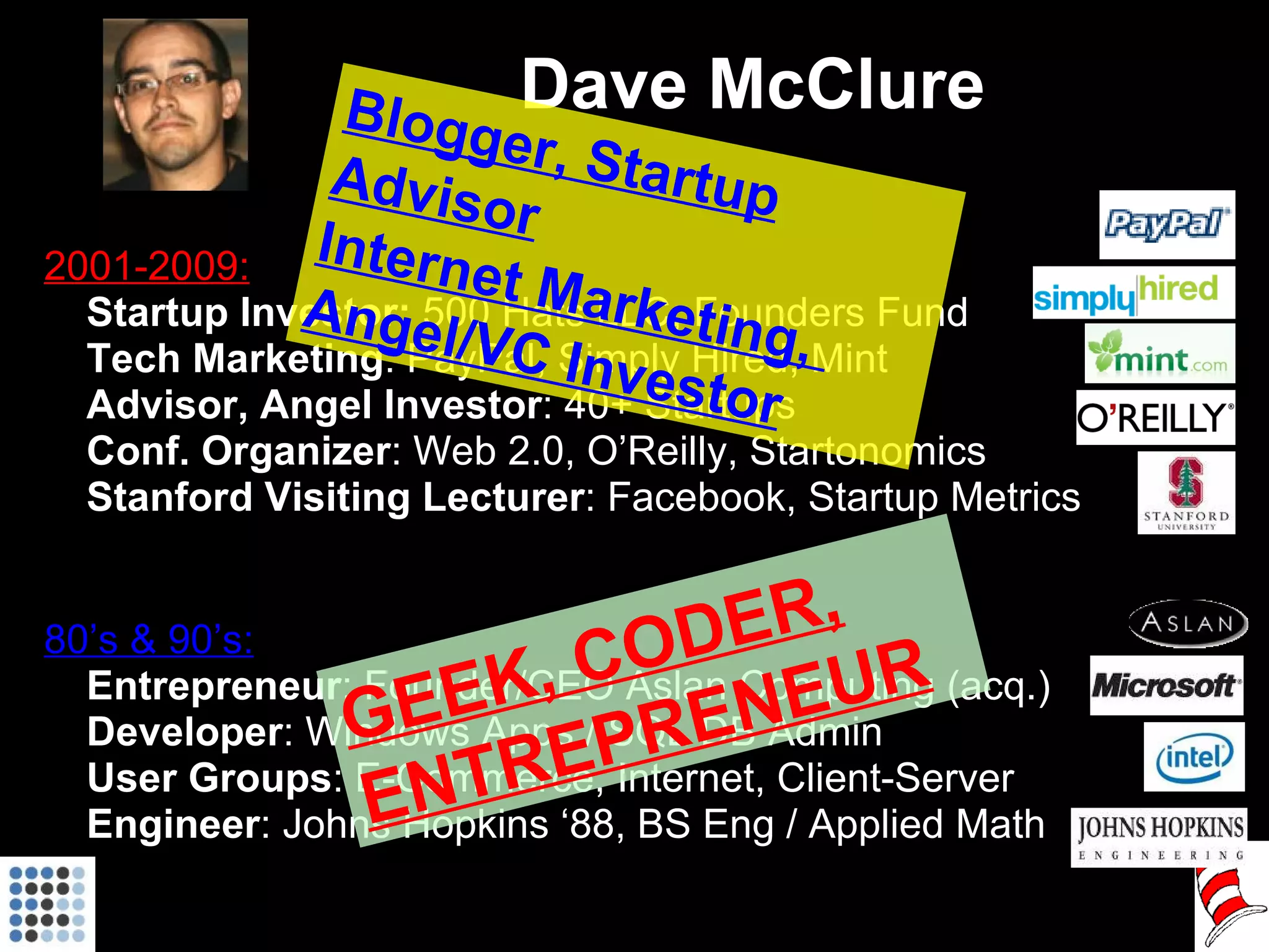 Dave McClure 2001-2009: Startup Investor:  500 Hats LLC, Founders Fund Tech Marketing : PayPal, Simply Hired, Mint Advisor, Angel Investor : 40+ Startups Conf. Organizer :   Web 2.0, O’Reilly, Startonomics Stanford Visiting Lecturer : Facebook, Startup Metrics 80’s & 90’s: Entrepreneur : Founder/CEO Aslan Computing (acq.) Developer : Windows Apps / SQL DB Admin User Groups : E-Commerce, Internet, Client-Server Engineer : Johns Hopkins ‘88, BS Eng / Applied Math GEEK, CODER, ENTREPRENEUR Blogger, Startup Advisor Internet Marketing,  Angel/VC Investor 
